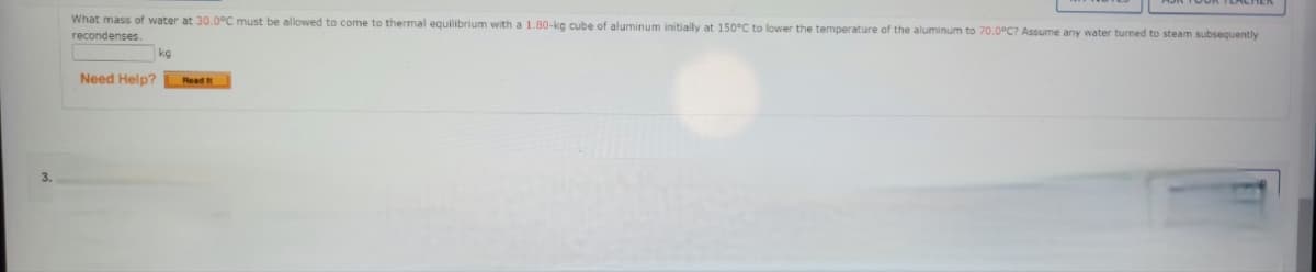 What mass of water at 30.0°C must be allowed to come to thermal equilibrium with a 1.80-kg cube of aluminum initially at 150°C to lower the temperature of the aluminum to 70.0°C? Assume any water turned to steam subsequently
recondenses
kg
Need Help?
