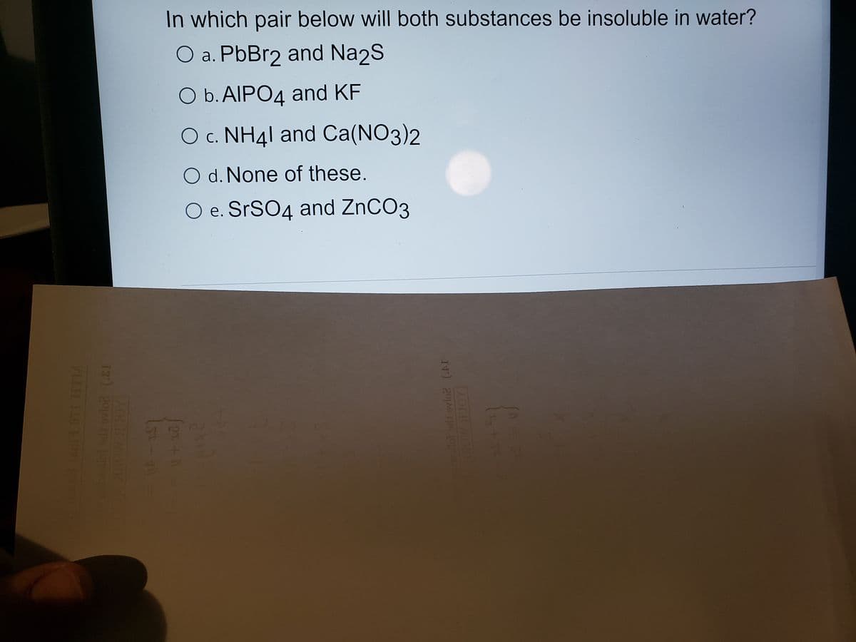 In which pair below will both substances be insoluble in water?
O a. PbBr2 and Na2S
O b. AIPO4 and KF
O c. NH41 and Ca(NO3)2
O d. None of these.
O e. SrSO4 and ZnCO3
13) 201A6 6 1Oo
