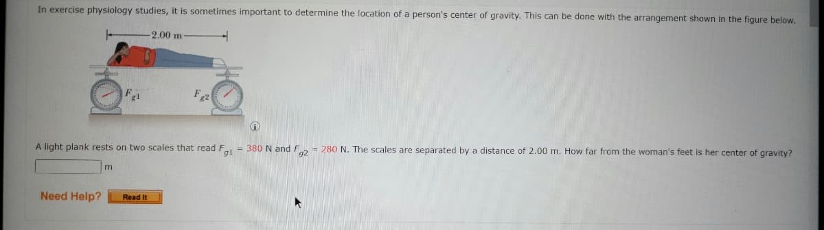 In exercise physiology studies, it is sometimes important to determine the location of a person's center of gravity. This can be done with the arrangement shown in the figure below.
2.00 m
A light plank rests on two scales that read F = 380 N and F = 280 N. The scales are separated by a distance of 2.00 m. How far from the woman's feet is her center of gravity?
Need Help?
Read It
