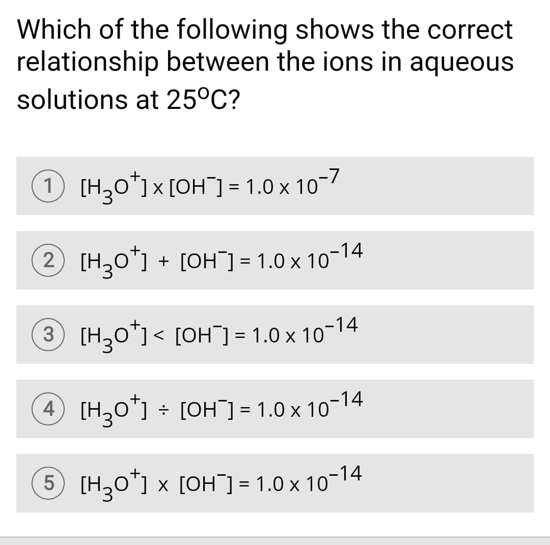 Which of the following shows the correct
relationship between the ions in aqueous
solutions at 25°C?
) [H30*1×[OH¯] = 1.0 x 10-7
2) [H,o"] + [OH] = 1.0 x 10-14
3 [H30"]< [OH] = 1.0 x 10-14
4 [H,0"] ÷ [OH] = 1.0 x 10-14
5 [H30"] x [OH] = 1.0 x 10-14
