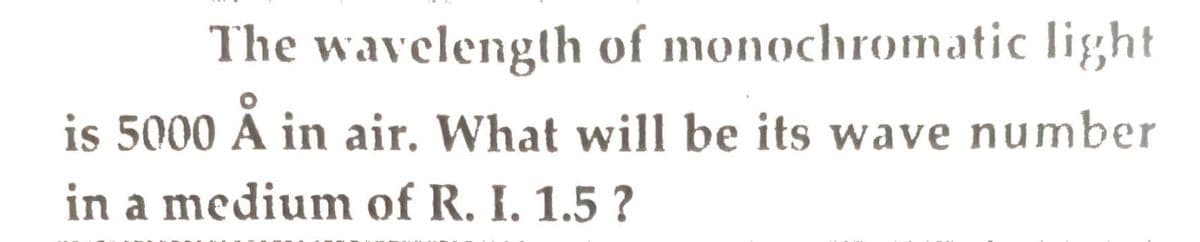 The wavelength of monochromatic light
is 5000 Å in air. What will be its wave number
in a medium of R. I. 1.5 ?
