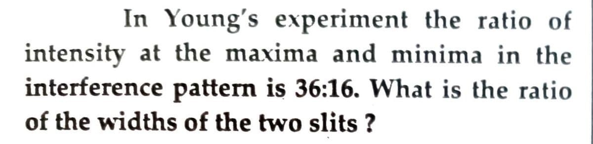 In Young's experiment the ratio of
intensity at the maxima and minima in the
interference pattern is 36:16. What is the ratio
of the widths of the two slits ?
