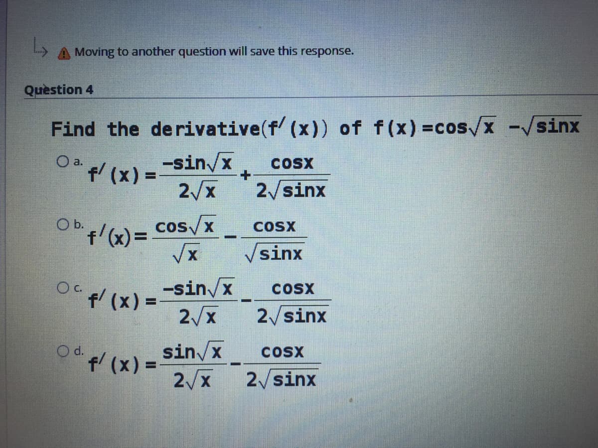 Moving to another question will save this response.
Quèstion 4
Find the derivative(f (x)) of f(x) =cos/x -/sinx
a.
f(x) =
-sin/x
COSX
2/x
2/sinx
O b.
f'(x)= Cos/x
Vsinx
-sin/x
f' (x) =
2/x
COox
%3D
2 sinx
sin/x
f (x) =-
2/x
O d.
COSX
2/sinx
