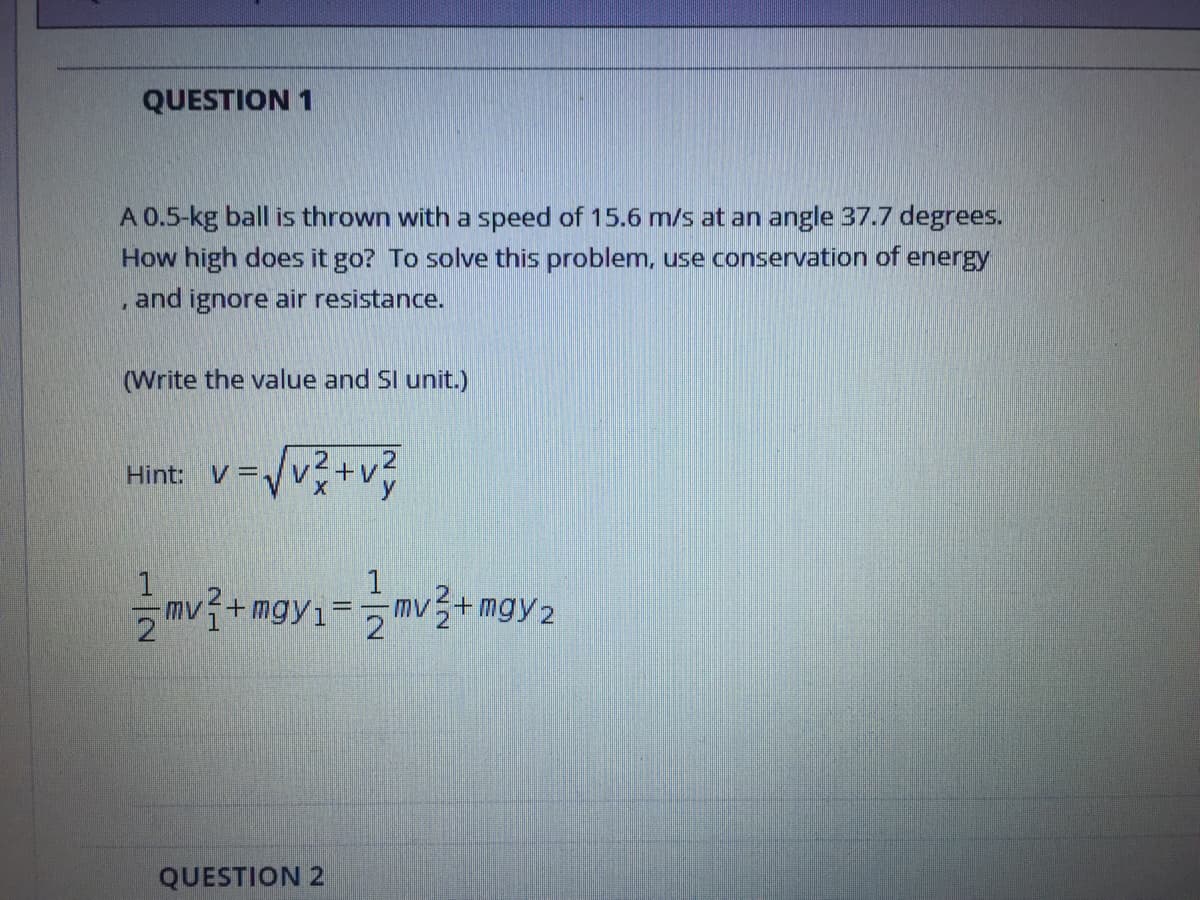 QUESTION 1
A 0.5-kg ball is thrown with a speed of 15.6 m/s at an angle 37.7 degrees.
How high does it go? To solve this problem, use conservation of energy
, and ignore air resistance.
(Write the value and Sl unit.)
Hint: V=
1.
mv? + mgy1=mv+mgy2
mv + mgy2
%3D
QUESTION 2
