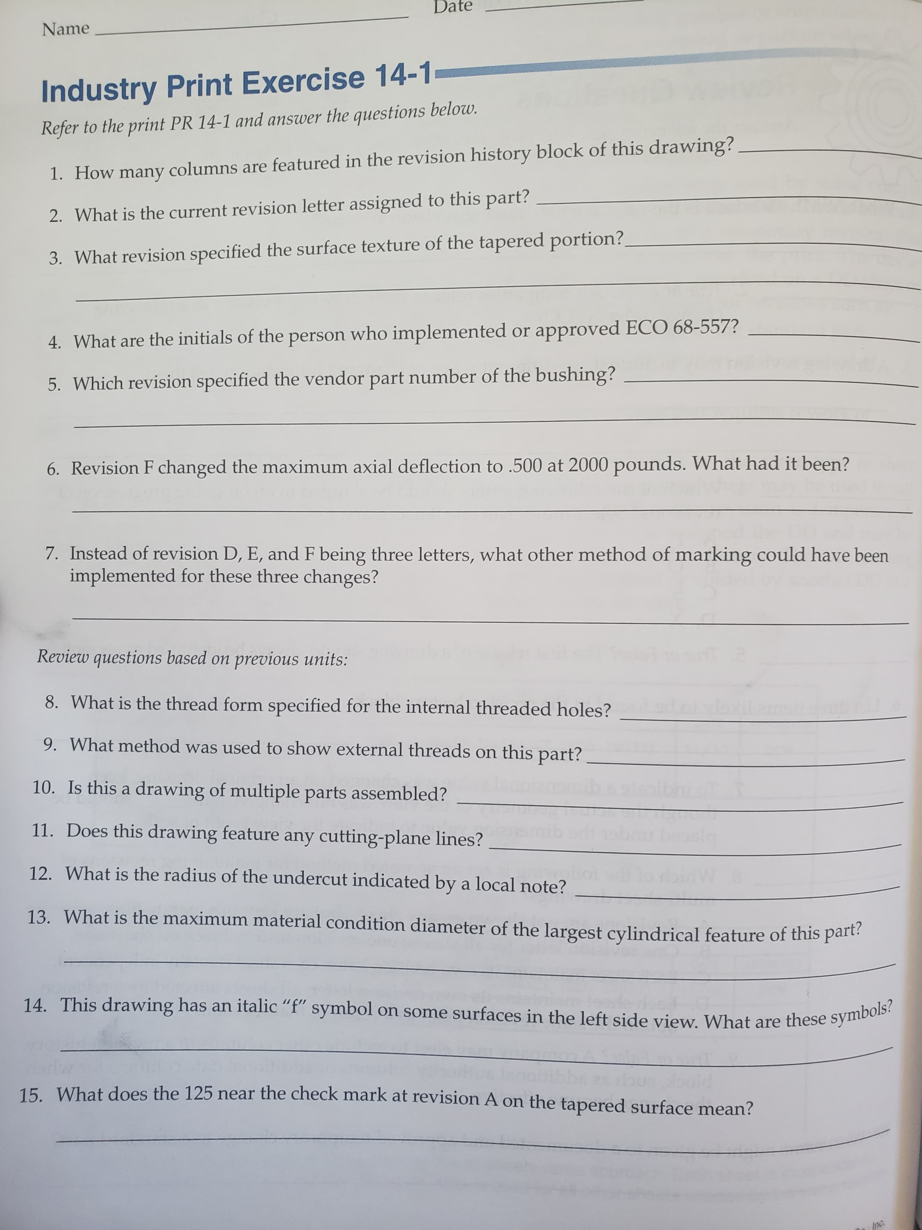 Date
Name
Industry Print Exercise 14-1
Refer to the print PR 14-1 and answer the questions below.
1. How many columns are featured in the revision history block of this drawing?
2. What is the current revision letter assigned to this part?
3. What revision specified the surface texture of the tapered portion?
4. What are the initials of the person who implemented or approved ECO 68-557?
5. Which revision specified the vendor part number of the bushing?
6. Revision F changed the maximum axial deflection to .500 at 2000 pounds. What had it been?
7. Instead of revision D, E, and F being three letters, what other method of marking could have been
implemented for these three changes?
Review questions based on previous units:
8. What is the thread form specified for the internal threaded holes?
9. What method was used to show external threads on this part?
10. Is this a drawing of multiple parts assembled?
11. Does this drawing feature any cutting-plane lines?
12. What is the radius of the undercut indicated by a local note?
13. What is the maximum material condition diameter of the largest cylindrical feature of this part?
14. This drawing has an italic "f" symbol on some surfaces in the left side view. What are these symbols?
15. What does the 125 near the check mark at revision A on the tapered surface mean?
Inc.
