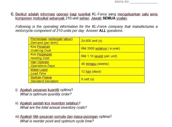 Matrix No:
C. Berikut adalah informasi operasi bagi syarikat KL-Force yang mengeluarkan satu jenis
komponen motosikal sebanyak 210-unit sehari. Jawab SEMUA soalan:
Following is the operating information for the KL-Force company that manufactures a
motorcycle component of 210-units per day. Answer ALL questions:
Permintaan (setengah tahun)
Demand (per term)
Kos Pesanan
Ordering Cost
Kos Pegangan
Holding Cost
Hari Operasi
Operations Days
Masa Lopor
24,600 unit (s)
RM 3500 setahun (a year)
RM 1.10 seunit (per unit)
48 minggu (weeks)
12 hari (days)
Lead Time
Sisihan Piawai
Standard Deviation
5 unit (s)
i) Apakah pesanan kuantiti optima?
What is optimum quantity order?
ii) Apakah jumlah kos inventori setahun?
What are the total annual inventory costs?
iii) Apakah titik pesanan semula dan masa pusingan optima?
What is reorder point and optimum cycle time?
