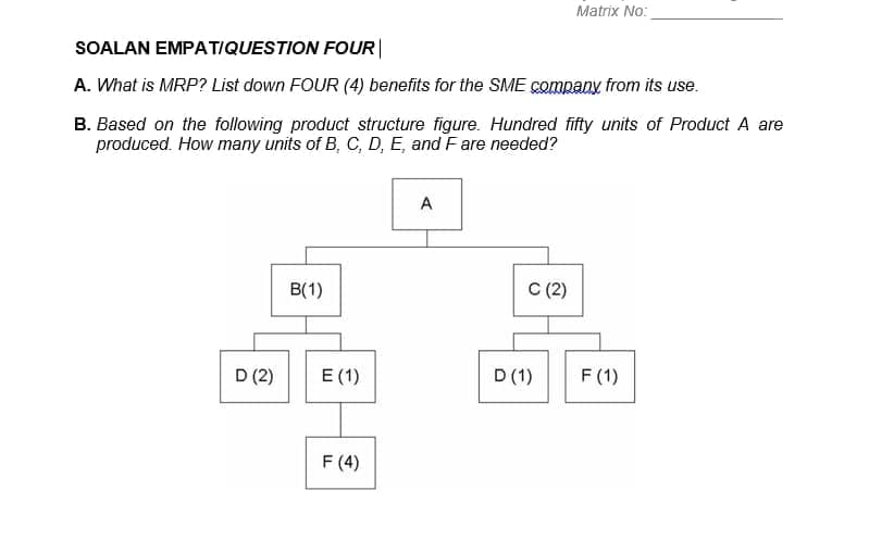 Matrix No:
SOALAN EMPATIQUESTION FOUR|
A. What is MRP? List down FOUR (4) benefits for the SME company from its use.
B. Based on the following product structure figure. Hundred fifty units of Product A are
produced. How many units of B, C, D, E, and Fare needed?
A
B(1)
C (2)
D (2)
E (1)
D (1)
F (1)
F (4)
