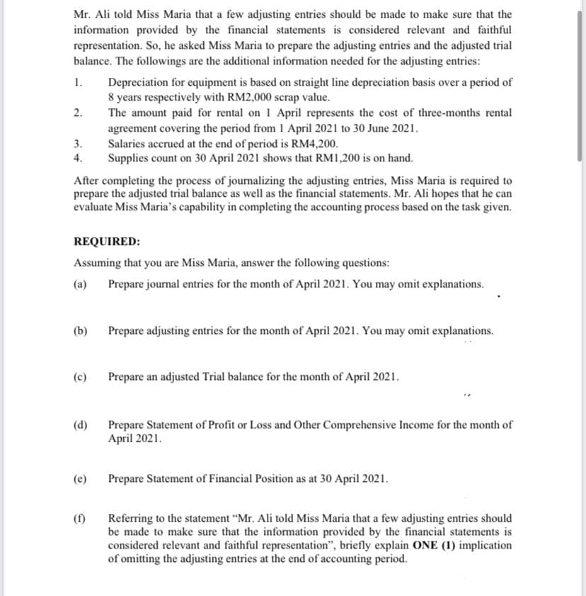 Mr. Ali told Miss Maria that a few adjusting entries should be made to make sure that the
information provided by the financial statements is considered relevant and faithful
representation. So, he asked Miss Maria to prepare the adjusting entries and the adjusted trial
balance. The followings are the additional information needed for the adjusting entries:
1.
Depreciation for equipment is based on straight line depreciation basis over a period of
8 years respectively with RM2,000 scrap value.
The amount paid for rental on 1 April represents the cost of three-months rental
2.
agreement covering the period from 1 April 2021 to 30 June 2021.
Salaries accrued at the end of period is RM4,200.
Supplies count on 30 April 2021 shows that RM1,200 is on hand.
3.
4.
After completing the process of journalizing the adjusting entries, Miss Maria is required to
prepare the adjusted trial balance as well as the financial statements. Mr. Ali hopes that he can
evaluate Miss Maria's capability in completing the accounting process based on the task given.
REQUIRED:
Assuming that you are Miss Maria, answer the following questions:
(a)
Prepare journal entries for the month of April 2021. You may omit explanations.
(b)
Prepare adjusting entries for the month of April 2021. You may omit explanations.
(c)
Prepare an adjusted Trial balance for the month of April 2021.
(d)
Prepare Statement of Profit or Loss and Other Comprehensive Income for the month of
April 2021.
(e)
Prepare Statement of Financial Position as at 30 April 2021.
(1)
Referring to the statement "Mr. Ali told Miss Maria that a few adjusting entries should
be made to make sure that the information provided by the financial statements is
considered relevant and faithful representation", briefly explain ONE (1) implication
of omitting the adjusting entries at the end of accounting period.
