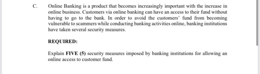 C.
Online Banking is a product that becomes increasingly important with the increase in
online business. Customers via online banking can have an access to their fund without
having to go to the bank. In order to avoid the customers' fund from becoming
vulnerable to scammers while conducting banking activities online, banking institutions
have taken several security measures.
REQUIRED:
Explain FIVE (5) security measures imposed by banking institutions for allowing an
online access to customer fund.
