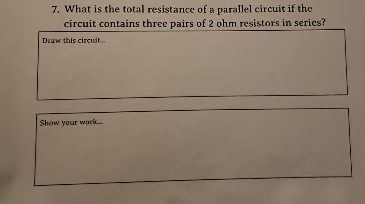 7. What is the total resistance of a parallel circuit if the
circuit contains three pairs of 2 ohm resistors in series?
Draw this circuit...
Show your work...