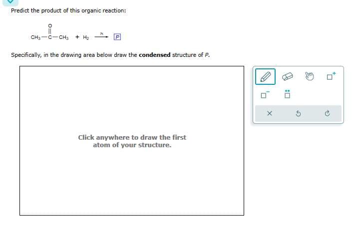 Predict the product of this organic reaction:
0=0
i
CH3 C CH3 + H₂
Specifically, in the drawing area below draw the condensed structure of P.
Click anywhere to draw the first
atom of your structure.
Ö