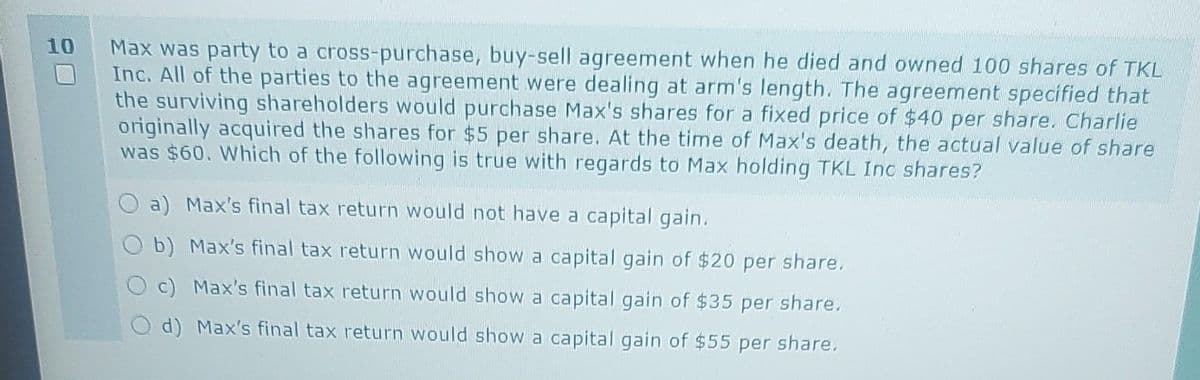 10
Max was party to a cross-purchase, buy-sell agreement when he died and owned 100 shares of TKL
Inc. All of the parties to the agreement were dealing at arm's length. The agreement specified that
the surviving shareholders would purchase Max's shares for a fixed price of $40 per share. Charlie
originally acquired the shares for $5 per share. At the time of Max's death, the actual value of share
was $60. Which of the following is true with regards to Max holding TKL Inc shares?
a) Max's final tax return would not have a capital gain.
b) Max's final tax return would show a capital gain of $20 per share.
c) Max's final tax return would show a capital gain of $35 per share.
d) Max's final tax return would show a capital gain of $55 per share.