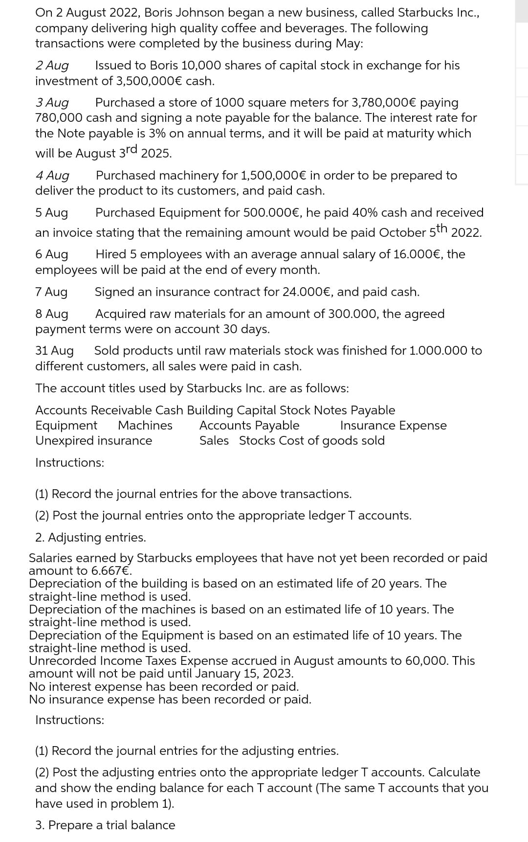 On 2 August 2022, Boris Johnson began a new business, called Starbucks Inc.,
company delivering high quality coffee and beverages. The following
transactions were completed by the business during May:
2 Aug Issued to Boris 10,000 shares of capital stock in exchange for his
investment of 3,500,000€ cash.
3 Aug
Purchased a store of 1000 square meters for 3,780,000€ paying
780,000 cash and signing a note payable for the balance. The interest rate for
the Note payable is 3% on annual terms, and it will be paid at maturity which
will be August 3rd 2025.
4 Aug
Purchased machinery for 1,500,000€ in order to be prepared to
deliver the product to its customers, and paid cash.
5 Aug
Purchased Equipment for 500.000€, he paid 40% cash and received
an invoice stating that the remaining amount would be paid October 5th 2022.
6 Aug
Hired 5 employees with an average annual salary of 16.000€, the
employees will be paid at the end of every month.
7 Aug
Signed an insurance contract for 24.000€, and paid cash.
8 Aug
Acquired raw materials for an amount of 300.000, the agreed
payment terms were on account 30 days.
31 Aug
Sold products until raw materials stock was finished for 1.000.000 to
different customers, all sales were paid in cash.
The account titles used by Starbucks Inc. are as follows:
Accounts Receivable Cash Building Capital Stock Notes Payable
Machines
Equipment
Unexpired insurance
Instructions:
Accounts Payable
Sales Stocks Cost of goods sold
Insurance Expense
(1) Record the journal entries for the above transactions.
(2) Post the journal entries onto the appropriate ledger T accounts.
2. Adjusting entries.
Salaries earned by Starbucks employees that have not yet been recorded or paid
amount to 6.667€.
Depreciation of the building is based on an estimated life of 20 years. The
straight-line method is used.
Depreciation of the machines is based on an estimated life of 10 years. The
straight-line method is used.
Depreciation of the Equipment is based on an estimated life of 10 years. The
straight-line method is used.
Unrecorded Income Taxes Expense accrued in August amounts to 60,000. This
amount will not be paid until January 15, 2023.
No interest expense has been recorded or paid.
No insurance expense has been recorded or paid.
Instructions:
(1) Record the journal entries for the adjusting entries.
(2) Post the adjusting entries onto the appropriate ledger T accounts. Calculate
and show the ending balance for each T account (The same T accounts that you
have used in problem 1).
3. Prepare a trial balance