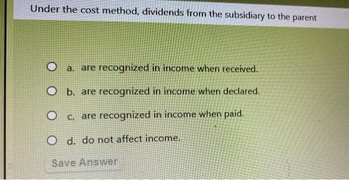 Under the cost method, dividends from the subsidiary to the parent
Ⓡ a. are recognized in income when received.
b. are recognized in income when declared.
c. are recognized in income when paid.
Od. do not affect income.
Save Answer