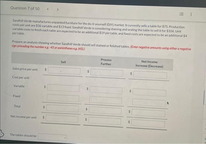 Question 7 of 50
Sandhill Verde manufactures unpainted furniture for the do-it-yourself (DIY) market. It currently sells a table for $75. Production
costs per unit are $36 variable and $13 fixed. Sandhill Verde is considering staining and sealing the table to sell it for $106. Unit
variable costs to finish each table are expected to be an additional $19 per table, and fixed costs are expected to be an additional $4
per table.
Prepare an analysis showing whether Sandhill Verde should sell stained or finished tables. (Enter negative amounts using either a negative
sign preceding the number eg.-45 or parentheses e.g. (45))
Sales price per unit $
Cost per unit
Variable
-Fixed
Total
Net income per unit
The tables should be
$
$
Sell
$
$
|||
Process
Further
Net Income
Increase (Decrease)