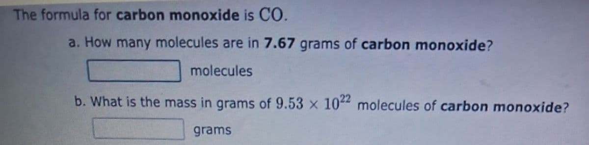 The formula for carbon monoxide is CO.
a. How many molecules are in 7.67 grams of carbon monoxide?
molecules
b. What is the mass in grams of 9.53 x 1022 molecules of carbon monoxide?
grams