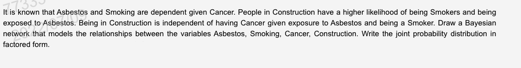 It is known that Asbestos and Smoking are dependent given Cancer. People in Construction have a higher likelihood of being Smokers and being
exposed to Asbestos. Being in Construction is independent of having Cancer given exposure to Asbestos and being a Smoker. Draw a Bayesian
network that models the relationships between the variables Asbestos, Smoking, Cancer, Construction. Write the joint probability distribution in
factored form.