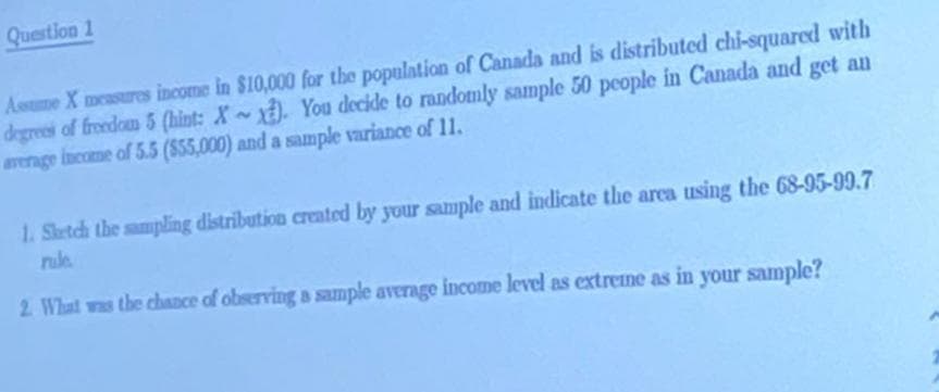 Question 1
Assume X measures income in $10,000 for the population of Canada and is distributed chi-squared with
degrees of freedom 5 (hint: X~). You decide to randomly sample 50 people in Canada and get an
average income of 5.5 ($55,000) and a sample variance of 11.
1. Sketch the sampling distribution created by your sample and indicate the area using the 68-95-99.7
2. What was the chance of observing a sample average income level as extreme as in your sample?