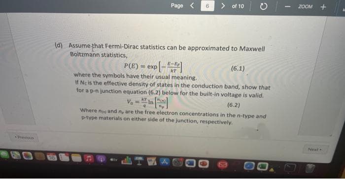 Previous
16
Page <
(d) Assume that Fermi-Dirac statistics can be approximated to Maxwell
Boltzmann statistics,
> of 10
kr
P(E)= exp[-]
(6.1)
where the symbols have their usual meaning.
If Nc is the effective density of states in the conduction band, show that
for a p-n junction equation (6.2) below for the built-in voltage is valid.
(6.2)
Where now and n, are the free electron concentrations in the n-type and
p-type materials on either side of the junction, respectively.
1
ZOOM +
Next