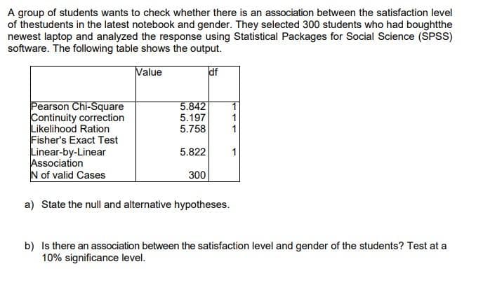 A group of students wants to check whether there is an association between the satisfaction level
of thestudents in the latest notebook and gender. They selected 300 students who had boughtthe
newest laptop and analyzed the response using Statistical Packages for Social Science (SPSS)
software. The following table shows the output.
Value
df
Pearson Chi-Square
Continuity correction
Likelihood Ration
Fisher's Exact Test
Linear-by-Linear
Association
N of valid Cases
5.842
5.197
5.758
5.822
300
a) State the null and alternative hypotheses.
1
b) Is there an association between the satisfaction level and gender of the students? Test at a
10% significance level.