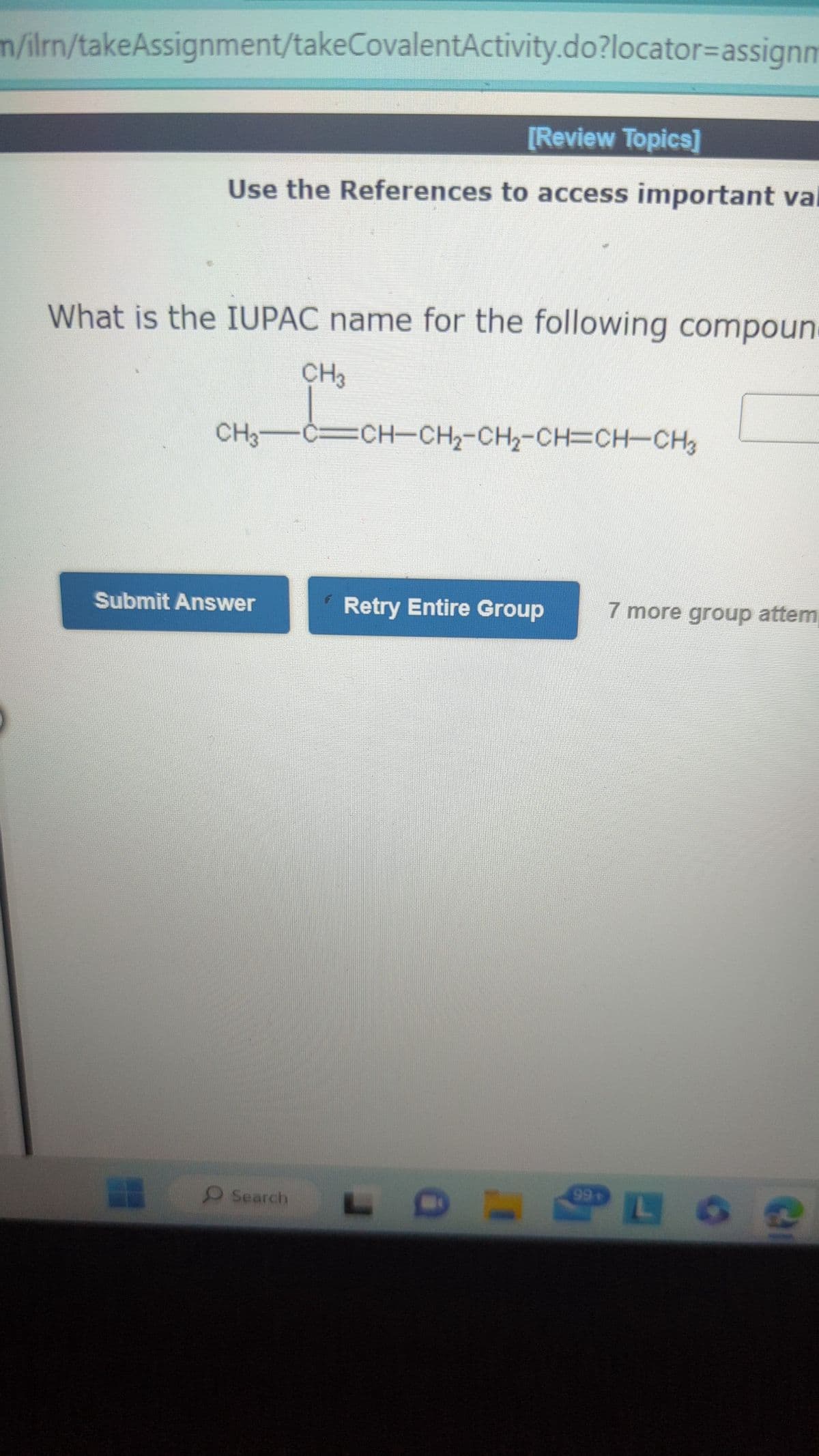 m/ilrn/takeAssignment/takeCovalentActivity.do?locator-assignm
[Review Topics]
Use the References to access important val
What is the IUPAC name for the following compoun.
CH3CCH-CH2-CH2-CH=CHCH
Submit Answer
CH3
Search
Retry Entire Group
99+
7 more group attem
PL