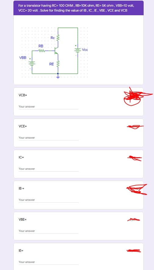 For a transistor having RC= 100 OHM, RB-10K ohm, RE= 5K ohm, VBB-10 volt,
VcC- 20 volt. Solve for finding the value of IB, IC, IE, VBE, VCE and VCB
Rc
RB
Vc
VBB
RE
VCB=
Your answer
VCE=
Your answer
IC=
Your answer
IB =
Your answer
VBE=
Your answer
IE=
Your answer
