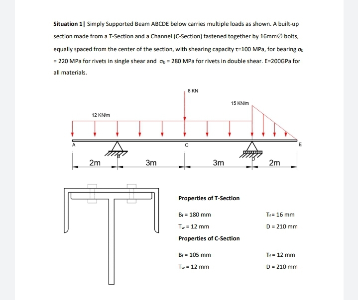 Situation 1| Simply Supported Beam ABCDE below carries multiple loads as shown. A built-up
section made from a T-Section and a Channel (C-Section) fastened together by 16mmØ bolts,
equally spaced from the center of the section, with shearing capacity t=100 MPa, for bearing o.
= 220 MPa for rivets in single shear and 0b = 280 MPa for rivets in double shear. E=200GPa for
all materials.
8 KN
15 KN/m
12 KN/m
2m
3m
3m
2m
Properties of T-Section
Br = 180 mm
T= 16 mm
Tw = 12 mm
D = 210 mm
Properties of C-Section
Bi = 105 mm
T = 12 mm
Tw = 12 mm
D = 210 mm
