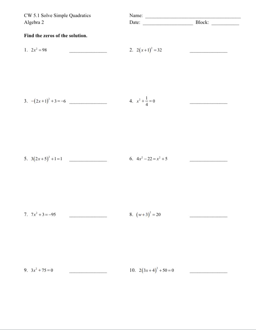 CW 5.1 Solve Simple Quadratics
Algebra 2
Name:
Date:
Block:
Find the zeros of the solution.
1. 2x = 98
2. 2(x+1) = 32
3. -(2x +1)' +3 =-6
4. x' +
5. 3(2x+5) +1=1
6. 4x - 22 =x² +5
7. 7x +3=-95
8. (w+3)° = 20
9. 3x +75 = 0
10. 2(3x+4)° + 50 = 0
