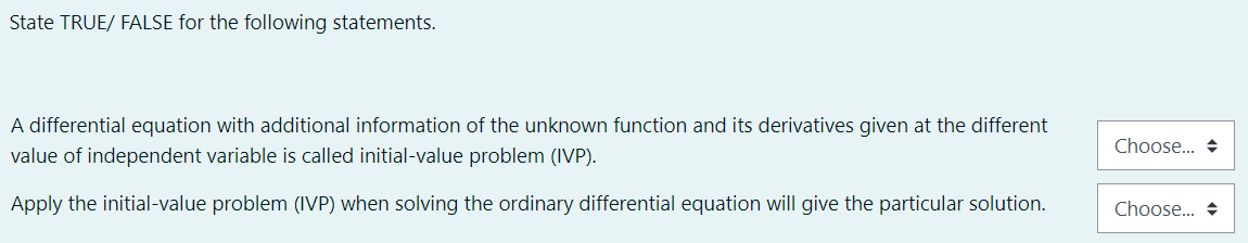 State TRUE/ FALSE for the following statements.
A differential equation with additional information of the unknown function and its derivatives given at the different
Choose... +
value of independent variable is called initial-value problem (IVP).
Apply the initial-value problem (IVP) when solving the ordinary differential equation will give the particular solution.
Choose.. +
