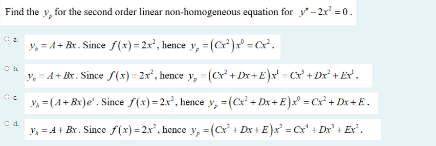 Find the y, for the second order linear non-homogeneous equation for y" – 2x² = 0 .
Oa.
y, = A+ Bx. Since f(x)=2x², hence y, =(Cx² )x° = Cx².
Ob.
Y, = A+ Bx . Since f(x)=2x², hence y, =(Cx² + Dx + E)x' = Cx³ + Dx² + Ex' .
y, = (A+Bx)e*. Since f(x)=2x², hence y, = (Cx² + Dx+ E)x° = Cx² + Dx+ E .
d.
y, = A+ Bx. Since f(x)=2x², hence y, =(Cx² + Dx+ E )x² = Cx* + Dx³ + Exr².
%3D
