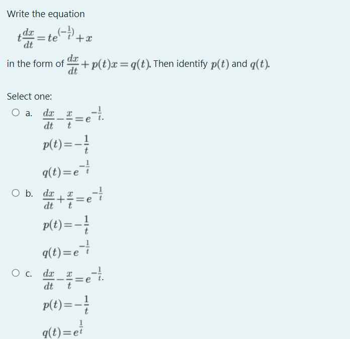 Write the equation
„dr te
+x
dt
dr
in the form of
+p(t)x=q(t). Then identify p(t) and q(t).
dt
Select one:
O a. da
-
dt
P() =-!
9(t)=e
1
t
O b. dx
dt
p(t)=-
1
q(t)=e
O c. da_ x
dt
t
p(t)=-
q(t)=ei
+
