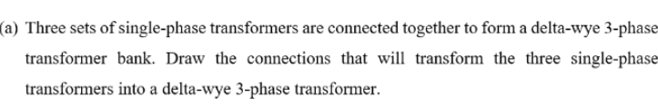 (a) Three sets of single-phase transformers are connected together to form a delta-wye 3-phase
transformer bank. Draw the connections that will transform the three single-phase
transformers into a delta-wye 3-phase transformer.
