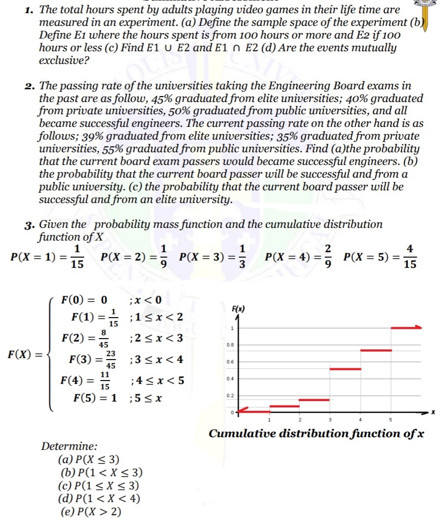 1. The total hours spent by adults playing video games in their life time are
measured in an experiment. (a) Define the sample space of the experiment (b)
Define E1 where the hours spent is from 100 hours or more and E2 if 100
hours or less (c) Find E1 U E2 and E1 n E2 (d) Are the events mutually
exclusive?
2. The passing rate of the universities taking the Engineering Board exams in
the past are as follow, 45% graduated from elite universities; 40% graduated
from private universities, 50% graduated from public universities, and all
became successful engineers. The current passing rate on the other hand is as
follows; 39% graduated from elite universities; 35% graduated from private
universities, 55% graduated from public universities. Find (a)the probability
that the current board exam passers would became successful engineers. (b)
the probability that the current board passer will be successful and from a
public university. (c) the probability that the current board passer will be
successful and from an elite university.
3. Given the probability mass function and the cumulative distribution
function of X
1
P(X = 2) =
;
4
P(X = 5)
15
P(X = 1) =
P(X = 3)
P(X = 4) =
15
F(0) = 0
;x< 0
1
F(x)
F(1)
;1< x< 2
15
1
8
F(2) =
;2 <x < 3
0.8
F(X) =
23
F(3) = 45
;3 <x< 4
0.6
11
F(4) =
15
;4 < x< 5
0.4
F(5) = 1
;5 < x
0.2
Cumulative distribution function of x
Determine:
(a) P(X < 3)
(b) P(1 < X < 3)
(c) P(1 < X < 3)
(d) P(1 < X < 4)
(е) Р(X > 2)
