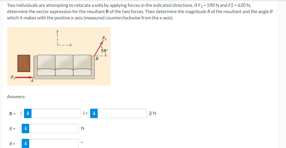 Two individuals are attempting to relocate a sofa by applying forces in the indicated directions. If F₁ = 590 N and F2 = 620 N,
determine the vector expression for the resultant R of the two forces. Then determine the magnitude R of the resultant and the angle
which it makes with the positive x-axis (measured counterclockwise from the x-axis).
F₂
-X
599
F₁
Answers:
j) N
R= (i
R=
i
0=
i
B
i+ i
N