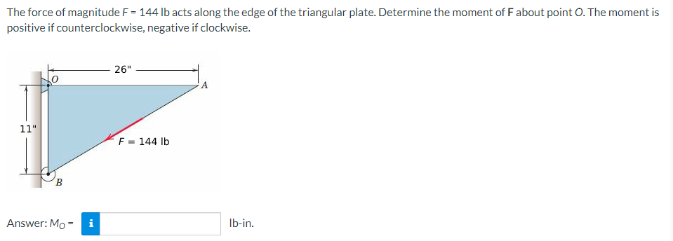 The force of magnitude F = 144 lb acts along the edge of the triangular plate. Determine the moment of F about point O. The moment is
positive if counterclockwise, negative if clockwise.
26"
A
11"
F = 144 lb
B
Answer: Mo =
i
lb-in.