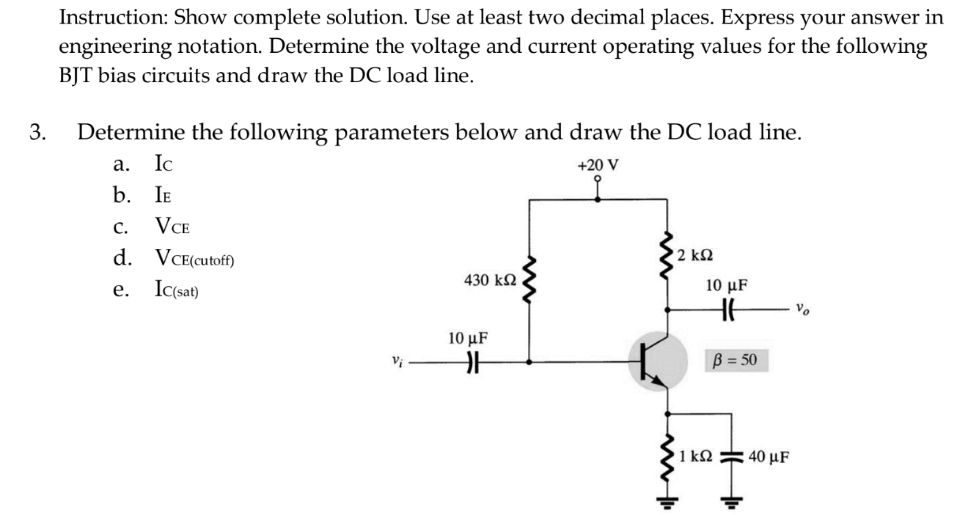 Instruction: Show complete solution. Use at least two decimal places. Express your answer in
engineering notation. Determine the voltage and current operating values for the following
BJT bias circuits and draw the DC load line.
3.
Determine the following parameters below and draw the DC load line.
a. Ic
+20 V
b. IE
C. VCE
d. VCE(cutoff)
2 ΚΩ
e. Ic(sat)
430 ΚΩ
Vi
10 μF
카
www
10 µF
HH
B = 50
HH
'1kΩ = 40 με
Vo