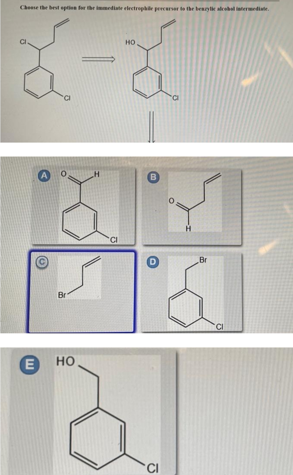 Choose the best option for the immediate electrophile precursor to the benzylic alcohol intermediate.
CI
но
CI
CI
B
H.
Br
Br
E
но
CI
