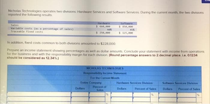 Nicholas Technologies operates two divisions. Hardware Services and Software Services. During the current month, the two divisions
reported the following results.
Hardware
Sales
Varlable costs (as a percentage of sales)
Traceable fixed costs
Software
$ 850, 000
45%
$ 125, 000
$ 660, 000
40%
$ 250,000
In addition, fixed costs common to both divisions amounted to $228,000.
Prepare an income statement showing percentages as well as dollar amounts. Conclude your statement with income from operations
for the business and with the responsibility margin for each division. (Round percentage answers to 2 decimal place. i.e. 0.1234
should be considered as 12.34%.)
NICHOLAS TECHNOLOGIES
Responsibility Income Statement
For the Current Month
Entire Company
Hardware Servicos Division
Software Services Division
Percent of
Sales
Dollars
Dollars
Percent of Sales
Dollars
Percent of Sales
