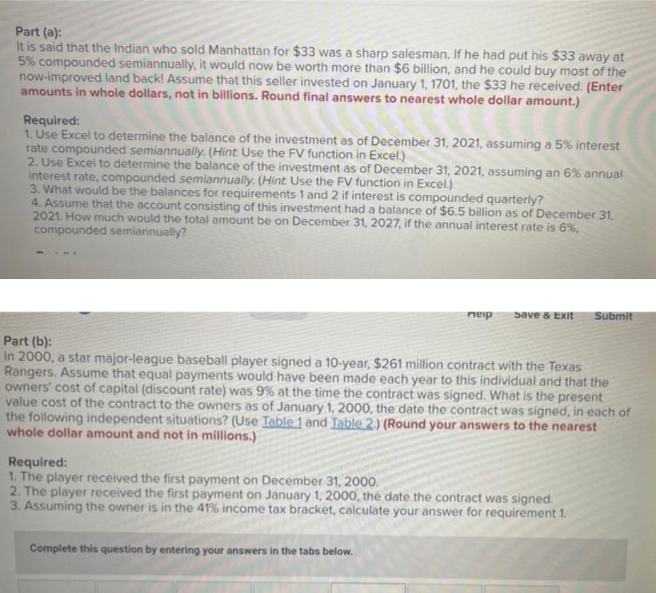 Part (a):
It is said that the Indian who sold Manhattan for $33 was a sharp salesman. If he had put his $33 away at
5% compounded semiannually, it would now be worth more than $6 billion, and he could buy most of the
now-improved land back! Assume that this seller invested on January 1, 1701, the $33 he received. (Enter
amounts in whole dollars, not in billions. Round final answers to nearest whole dollar amount.)
Required:
1. Use Excel to determine the balance of the investment as of December 31, 2021, assuming a 5% interest
rate compounded semiannually. (Hint. Use the FV function in Excel.)
2. Use Excel to determine the balance of the investment as of December 31, 2021, assuming an 6% annual
interest rate, compounded semiannually. (Hint. Use the FV function in Excel.)
3. What would be the balances for requirements 1 and 2 if interest is compounded quarterly?
4. Assume that the account consisting of this investment had a balance of $6.5 billion as of December 31,
2021. How much would the total amount be on December 31, 2027, if the annual interest rate is 6%,
compounded semiannually?
Save & Exit
Submit
петр
Part (b):
In 2000, a star major-league baseball player signed a 10-year, $261 million contract with the Texas
Rangers. Assume that equal payments would have been made each year to this individual and that the
owners' cost of capital (discount rate) was 9% at the time the contract was signed. What is the present
value cost of the contract to the owners as of January 1, 2000, the date the contract was signed, in each of
the following independent situations? (Use Table 1 and Table 2.) (Round your answers to the nearest
whole dollar amount and not in millions.)
Required:
1, The player received the first payment on December 31, 2000.
2. The player received the first payment on January 1, 2000, the date the contract was signed.
3. Assuming the owner is in the 41% income tax bracket, calculate your answer for requirement 1.
Complete this question by entering your answers in the tabs below.
