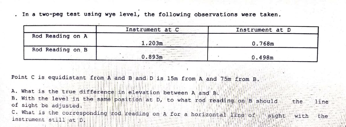 In a two-peg test using wye level, the following observations were taken.
Instrument at C
Instrument at D
Rod Reading on A
1.203m
0.768m
Rod Reading on B
0.893m
0.498m
Point C is equidistant from A and B and D is 15m from A and 75m from B.
A. What is the true difference in elevation between A and' B.
B. With the level in the same position at D, to what rod reading an B should.
of sight be adjusted.
C. What is the corresponding rod reading on A for a horizontal line of
instrument stillat D.
the
line
sight
with
the
