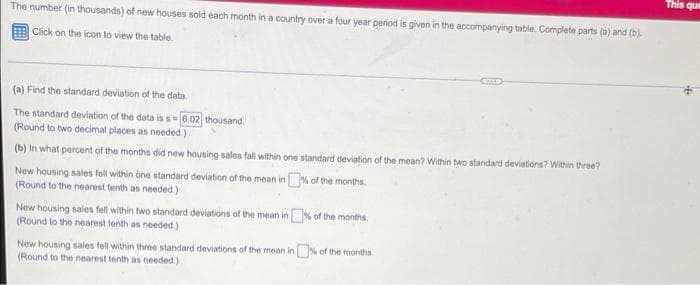 The number (in thousands) of new houses sold each month in a country over a four year period is given in the accompanying table. Complete parts (a) and (b).
Click on the icon to view the table.
(a) Find the standard deviation of the data.
The standard deviation of the data is s 6.02 thousand.
(Round to two decimal places as needed.)
(b) in what percent of the months did new housing sales fall within one standard deviation of the mean? Within two standard deviations? Within three?
% of the months.
New housing sales fell within one standard deviation of the mean in
(Round to the nearest tenth as needed.)
New housing sales fell within two standard deviations of the mean in % of the months.
(Round to the nearest tenth as needed.)
New housing sales fell within three standard deviations of the mean in % of the months.
(Round to the nearest tenth as needed.).
This que