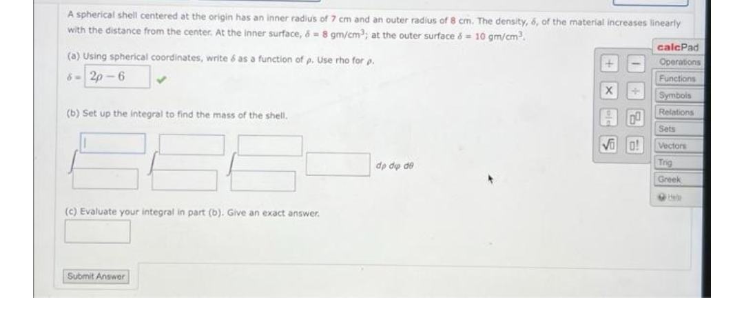 A spherical shell centered at the origin has an inner radius of 7 cm and an outer radius of 8 cm. The density, 6, of the material increases linearly
with the distance from the center. At the inner surface, 8 = 8 gm/cm³; at the outer surface &= 10 gm/cm³.
(a) Using spherical coordinates, write & as a function of p. Use rho for p.
calcPad
Operations
8-2p-6
Functions
✓
Symbols
(b) Set up the integral to find the mass of the shell.
Relations
Sets
Vectors
Trig
Greek
Hell
(c) Evaluate your integral in part (b). Give an exact answer.
Submit Answer
dp de de
SX+
Voo!