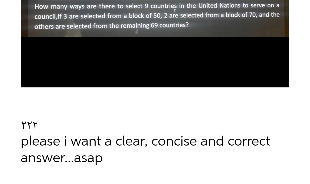 How many ways are there to select 9 countries in the United Nations to serve on a
council, if 3 are selected from a block of 50, 2 are selected from a block of 70, and the
others are selected from the remaining 69 countries?
۲۲۲
please i want a clear, concise and correct
answer...asap