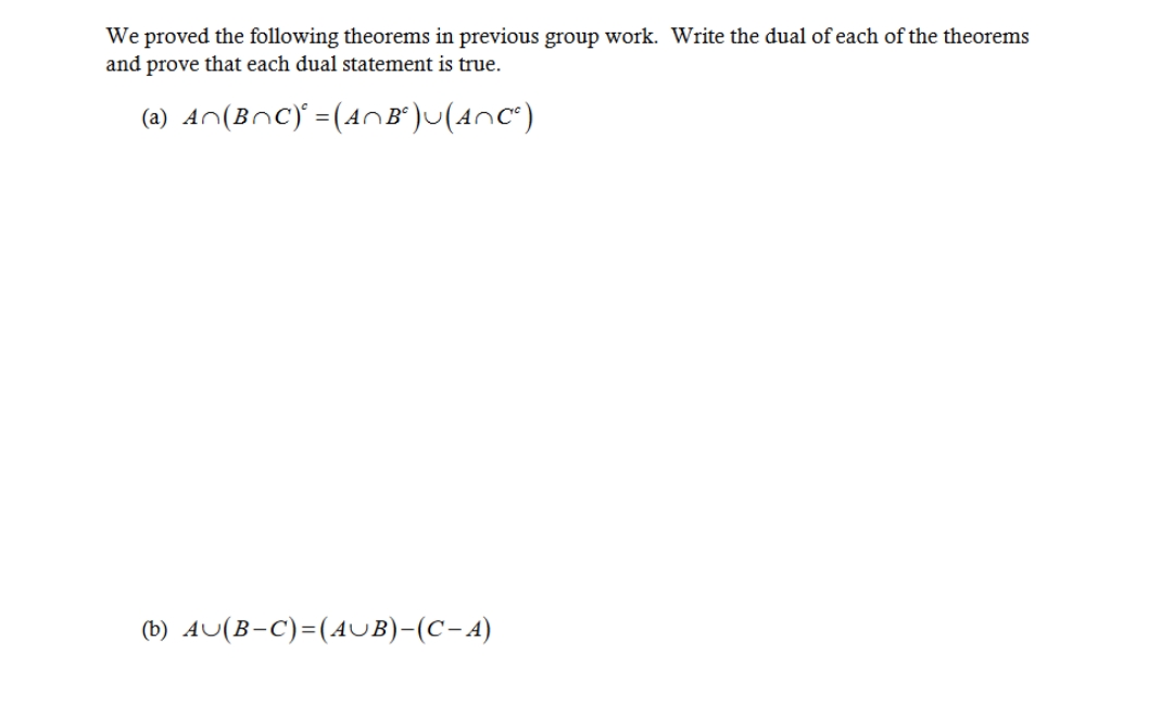 We proved the following theorems in previous group work. Write the dual of each of the theorems
and prove that each dual statement is true.
(a) A~(B¬C) = (A^~Bª)~(A~C²)
(b) AU(B-C)=(AUB)-(C-A)