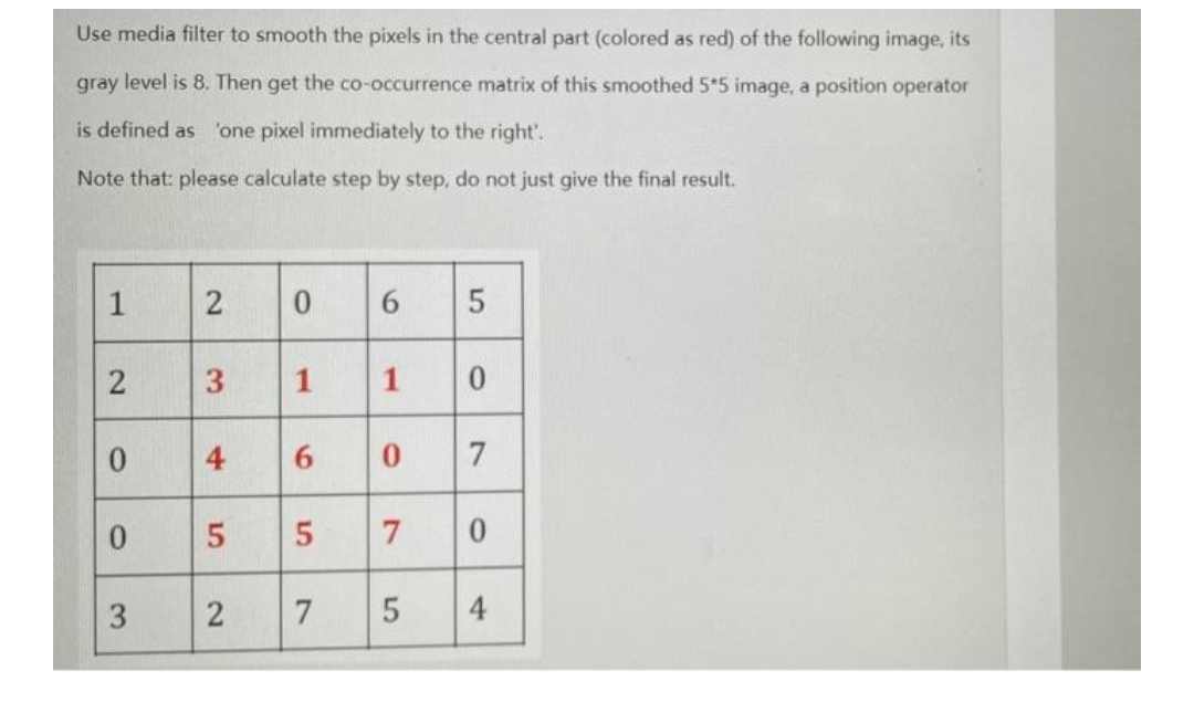 Use media filter to smooth the pixels in the central part (colored as red) of the following image, its
gray level is 8. Then get the co-occurrence matrix of this smoothed 5*5 image, a position operator
is defined as 'one pixel immediately to the right'.
Note that: please calculate step by step, do not just give the final result.
1
2
0
6
5
2
3
1
0
0
4
0 7
0
5
7 0
3
2
5 4
1
6
5
7