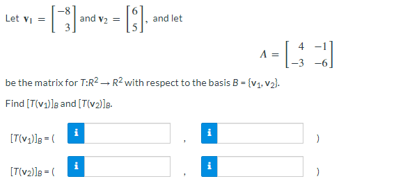 1 - [5] and v₂ - [3].
=
Let V₁ =
[T(v₁)]B = (
be the matrix for T:R² R2 with respect to the basis B = {V₁, V₂}.
Find [T(v1)] and [T(v₂)]B.
[T(v₂)]B = (
i
i
and let
→
i
4 -1
^-43
A =
tel
)