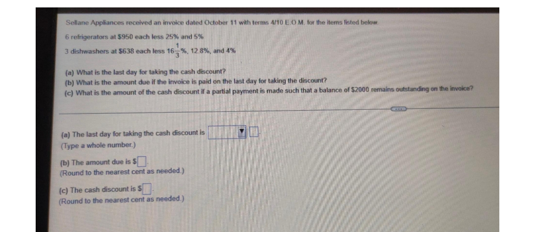 Sellane Appliances received an invoice dated October 11 with terms 4/10 E.O.M. for the items listed below.
6 refrigerators at $950 each less 25% and 5%
1
3 dishwashers at $638 each less 16 %, 12.8%, and 4%
(a) What is the last day for taking the cash discount?
(b) What is the amount due if the invoice is paid on the last day for taking the discount?
(c) What is the amount of the cash discount if a partial payment is made such that a balance of $2000 remains outstanding on the invoice?
(a) The last day for taking the cash discount is
(Type a whole number.)
(b) The amount due is $
(Round to the nearest cent as needed.)
(c) The cash discount is s
(Round to the nearest cent as needed.)