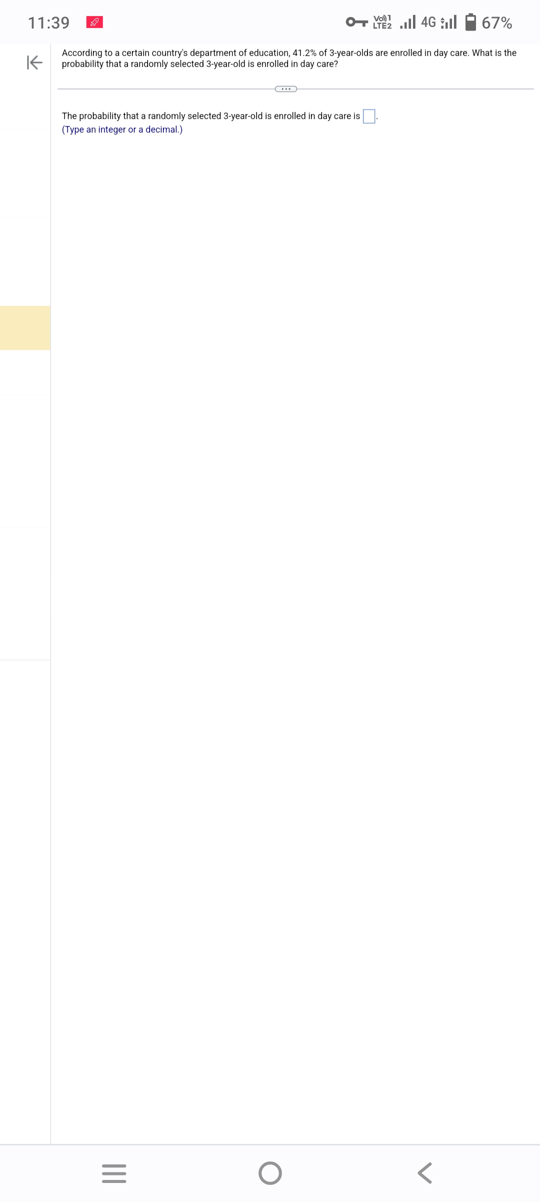 11:39
67%
According to a certain country's department of education, 41.2% of 3-year-olds are enrolled in day care. What is the
probability that a randomly selected 3-year-old is enrolled in day care?
K
The probability that a randomly selected 3-year-old is enrolled in day care is
(Type an integer or a decimal.)
|||
=
O
LTE2