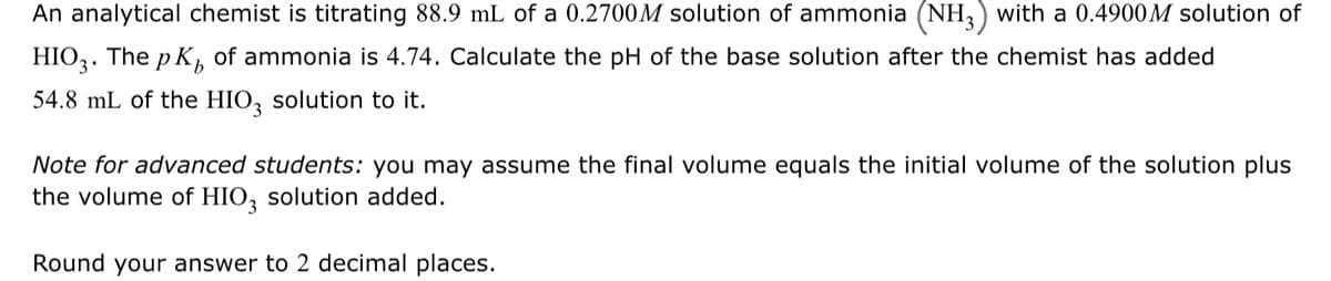 **Titration of Ammonia Solution with HIO₃ Solution**

*Problem Statement:*
An analytical chemist is titrating 88.9 mL of a 0.2700 M solution of ammonia (NH₃) with a 0.4900 M solution of HIO₃. The pKᵦ of ammonia is 4.74. Calculate the pH of the base solution after the chemist has added 54.8 mL of the HIO₃ solution to it.

*Note for advanced students:* You may assume the final volume equals the initial volume of the solution plus the volume of HIO₃ solution added.

*Round your answer to 2 decimal places.*

---

In this problem, the analytical chemist is performing a titration of a basic solution, ammonia (NH₃), with an acidic solution, iodic acid (HIO₃). The goal is to calculate the pH of the solution after a certain amount of HIO₃ solution has been added.

### Step-by-Step Solution:

1. **Calculate the amount of \( \text{NH}_3 \) in moles**:
   \[
   \text{Moles of } \text{NH}_3 = \text{Volume} \times \text{Concentration} = 0.0889 \, \text{L} \times 0.2700 \, \text{M} = 0.024003 \, \text{moles}
   \]

2. **Calculate the amount of \( \text{HIO}_3 \) in moles**:
   \[
   \text{Moles of } \text{HIO}_3 = \text{Volume} \times \text{Concentration} = 0.0548 \, \text{L} \times 0.4900 \, \text{M} = 0.026852 \, \text{moles}
   \]

3. **Determine the limiting reactant**:
   Ammonia (\( \text{NH}_3 \)) is the limiting reactant because it is present in a smaller amount.

4. **Calculate the amount of \( \text{NH}_3 \) and \( \text{HIO}_3 \) left or reacted**:
   Since \( \text{NH}_3 \) is the limiting reactant,