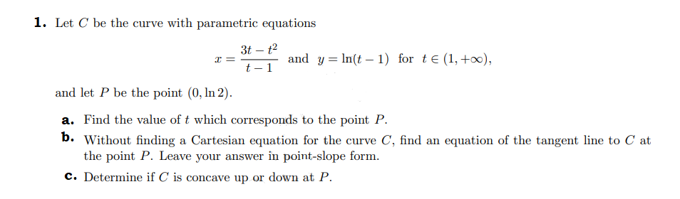 1. Let C be the curve with parametric equations
x=
3t - t²
t-1
and y = ln(t-1) for t€ (1, +∞),
and let P be the point (0, In 2).
a. Find the value of t which corresponds to the point P.
b. Without finding a Cartesian equation for the curve C, find an equation of the tangent line to Cat
the point P. Leave your answer in point-slope form.
c. Determine if C is concave up or down at P.